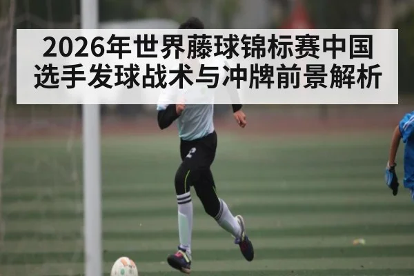 2026年世界藤球锦标赛中国选手发球战术与冲牌前景解析